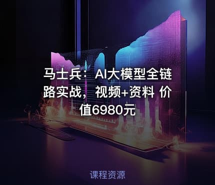 马士兵：AI大模型全链路实战，视频+资料 价值6980元
