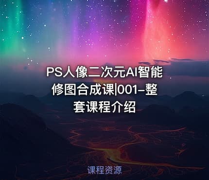 PS人像二次元AI智能修图合成课|001-整套课程介绍