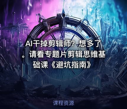 AI干掉剪辑师？想多了。请看专题片剪辑思维基础课《避坑指南》