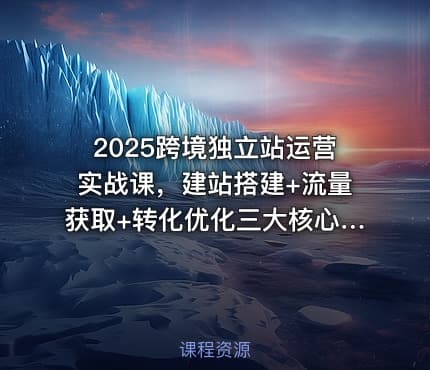 2025跨境独立站运营实战课，建站搭建+流量获取+转化优化三大核心模块精讲