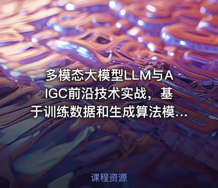 多模态大模型LLM与AIGC前沿技术实战，基于训练数据和生成算法模型视频课程