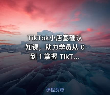TikTok小店基础认知课，助力学员从 0 到 1 掌握 TikTok 电商运营全链路认知