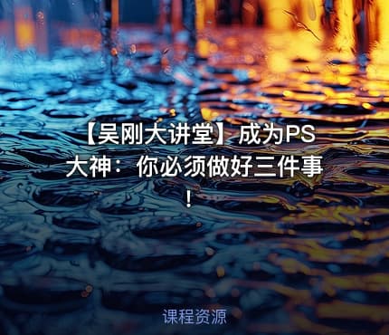 【吴刚大讲堂】成为PS大神：你必须做好三件事！