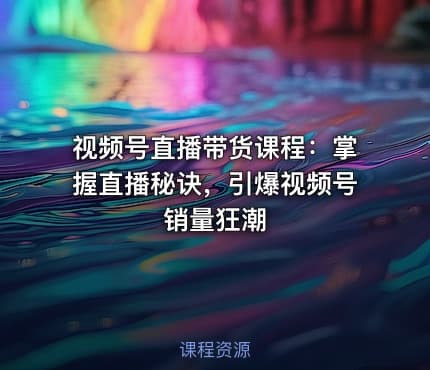 视频号直播带货课程：掌握直播秘诀，引爆视频号销量狂潮