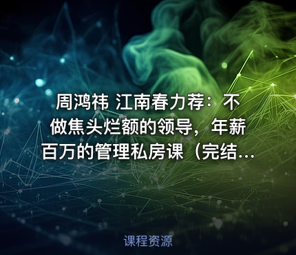 周鸿祎 江南春力荐：不做焦头烂额的领导，年薪百万的管理私房课（完结）