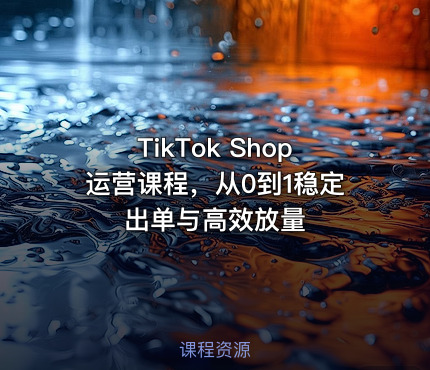 TikTok Shop运营课程，从0到1稳定出单与高效放量