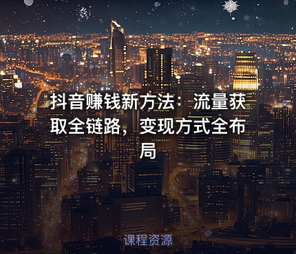 抖音赚钱新方法：流量获取全链路，变现方式全布局
