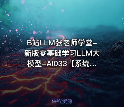 B站LLM张老师学堂-新版零基础学习LLM大模型-AI033【系统课】
