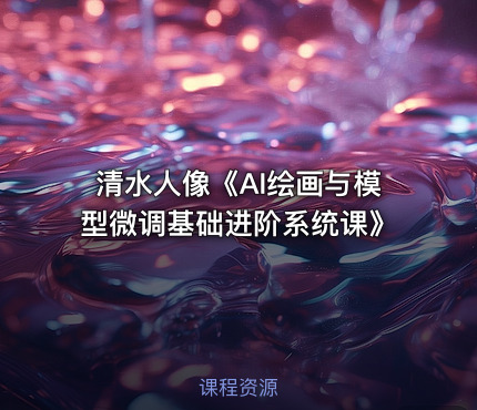 清水人像《AI绘画与模型微调基础进阶系统课》