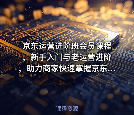 京东运营进阶班会员课程，新手入门与老运营进阶，助力商家快速掌握京东运营精髓