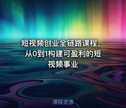 短视频创业全链路课程，从0到1构建可盈利的短视频事业