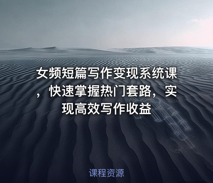 女频短篇写作变现系统课，快速掌握热门套路，实现高效写作收益