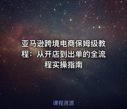 亚马逊跨境电商保姆级教程：从开店到出单的全流程实操指南