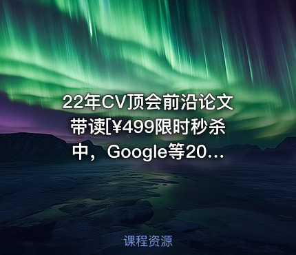 22年CV顶会前沿论文带读[¥499限时秒杀中，Google等20篇顶会且赠季卡]