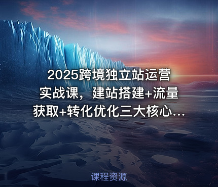 2025跨境独立站运营实战课，建站搭建+流量获取+转化优化三大核心模块精讲