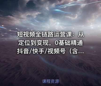 短视频全链路运营课：从定位到变现，0基础精通抖音/快手/视频号（含编导剪辑投流）