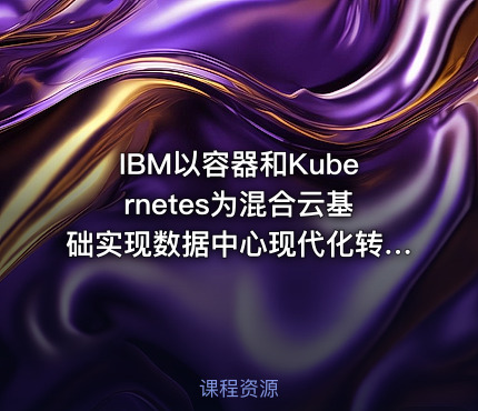 IBM以容器和Kubernetes为混合云基础实现数据中心现代化转型