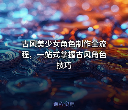 古风美少女角色制作全流程，一站式掌握古风角色技巧