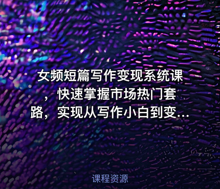 女频短篇写作变现系统课 ，快速掌握市场热门套路，实现从写作小白到变现达人的蜕变