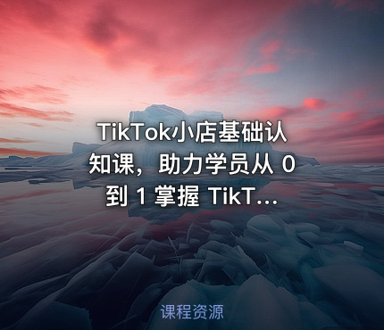 TikTok小店基础认知课，助力学员从 0 到 1 掌握 TikTok 电商运营全链路认知