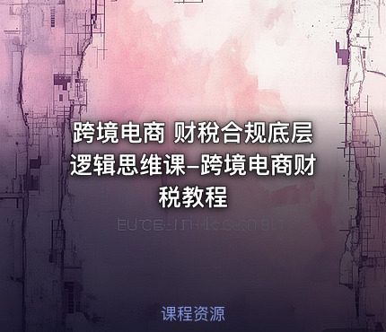 跨境电商 财稅合规底层逻辑思维课-跨境电商财税教程