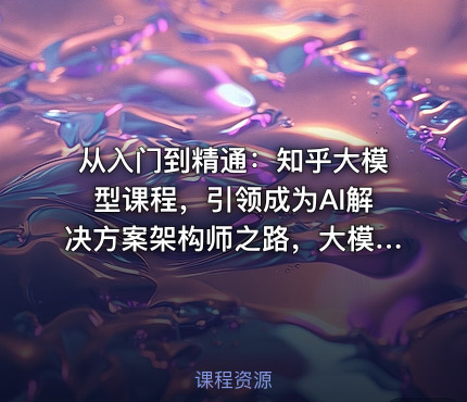 从入门到精通：知乎大模型课程，引领成为AI解决方案架构师之路，大模型实战课程