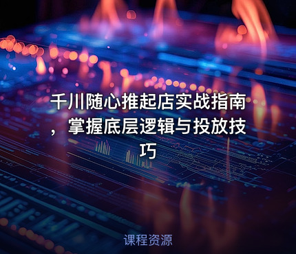 千川随心推起店实战指南，掌握底层逻辑与投放技巧