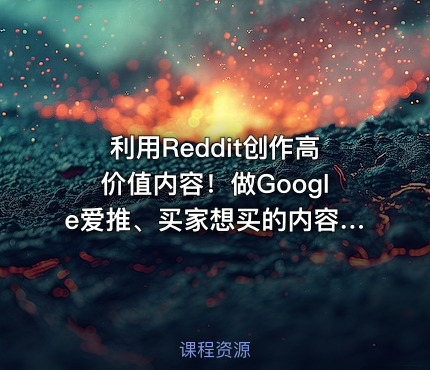 利用Reddit创作高价值内容！做Google爱推、买家想买的内容，实现从流量到销量的高效转化