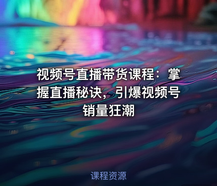 视频号直播带货课程：掌握直播秘诀，引爆视频号销量狂潮