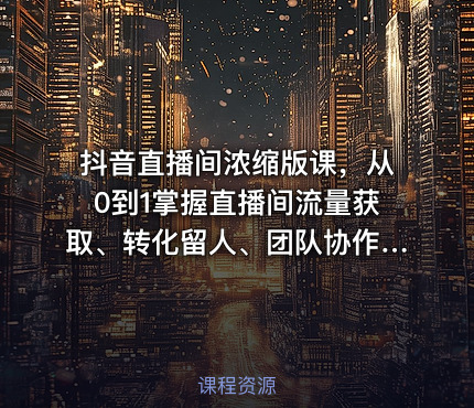 抖音直播间浓缩版课，从0到1掌握直播间流量获取、转化留人、团队协作的全链路能力