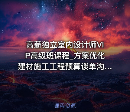 高薪独立室内设计师VIP高级班课程_方案优化建材施工工程预算谈单沟通视频教程
