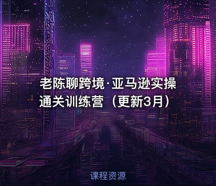 老陈聊跨境·亚马逊实操通关训练营（更新3月）