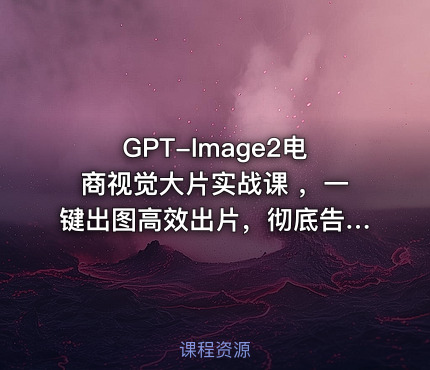 GPT-Image2电商视觉大片实战课 ，一键出图高效出片，彻底告别手动繁琐修图